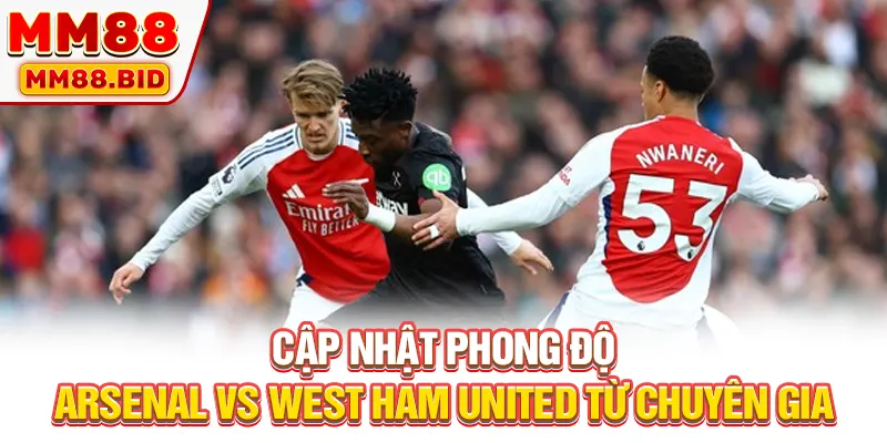 Cập nhật phong độ Arsenal vs West Ham United từ chuyên gia